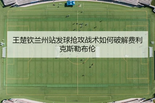 王楚钦兰州站发球抢攻战术如何破解费利克斯勒布伦
